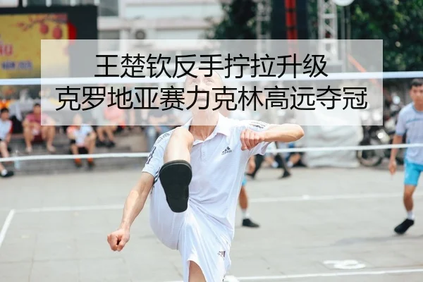 王楚钦反手拧拉升级 克罗地亚赛力克林高远夺冠