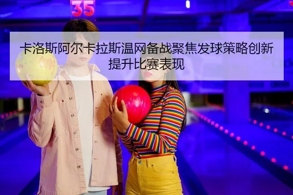 卡洛斯阿尔卡拉斯温网备战聚焦发球策略创新提升比赛表现